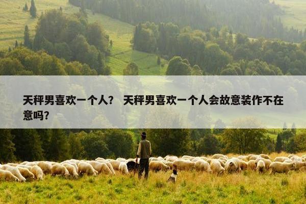 天秤男喜欢一个人？ 天秤男喜欢一个人会故意装作不在意吗？