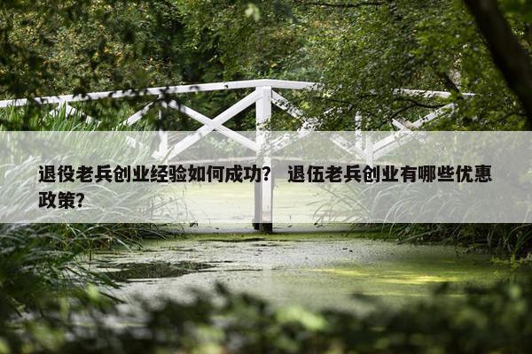 退役老兵创业经验如何成功？ 退伍老兵创业有哪些优惠政策？