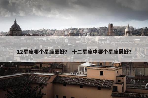 12星座哪个星座更好？ 十二星座中哪个星座最好？