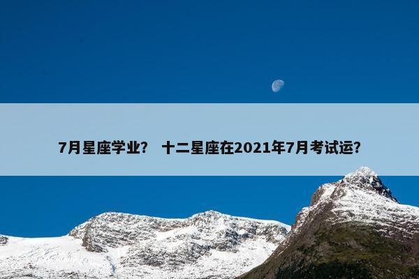 7月星座学业？ 十二星座在2021年7月考试运？
