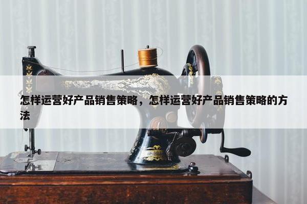 怎样运营好产品销售策略，怎样运营好产品销售策略的方法