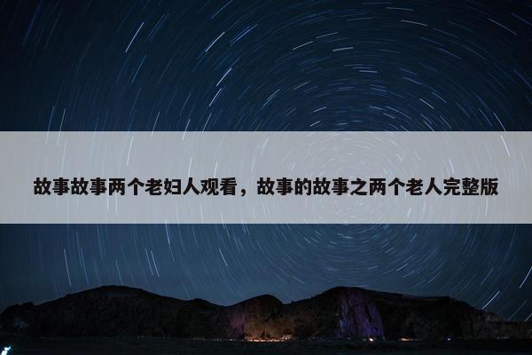 故事故事两个老妇人观看，故事的故事之两个老人完整版