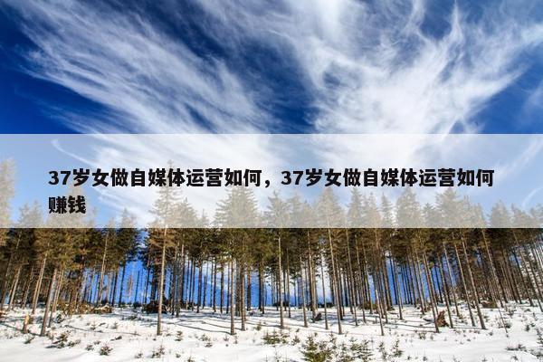 37岁女做自媒体运营如何，37岁女做自媒体运营如何赚钱