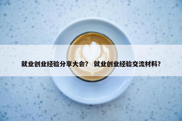 就业创业经验分享大会？ 就业创业经验交流材料？