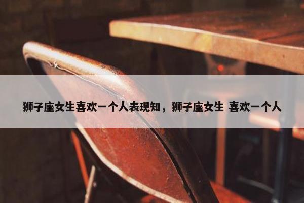 狮子座女生喜欢一个人表现知，狮子座女生 喜欢一个人