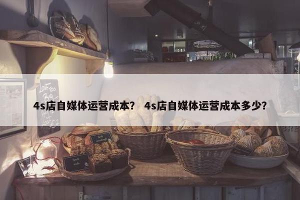 4s店自媒体运营成本？ 4s店自媒体运营成本多少？