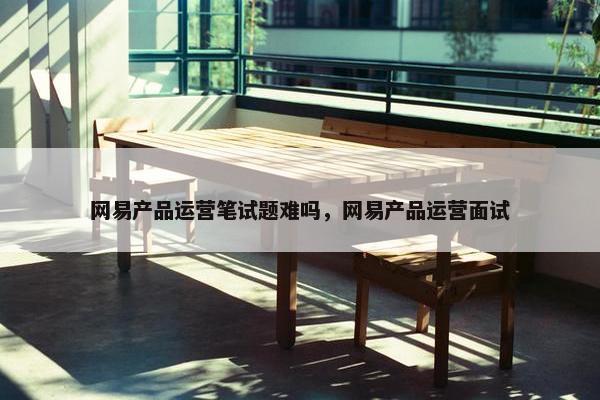 网易产品运营笔试题难吗，网易产品运营面试