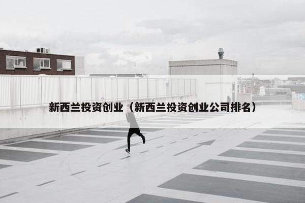 新西兰投资创业（新西兰投资创业公司排名）