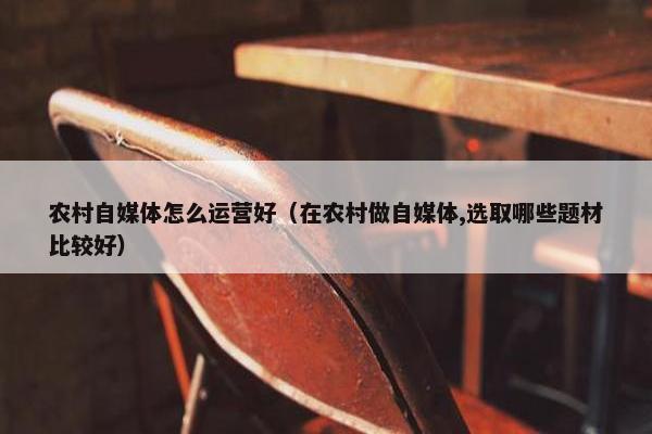 农村自媒体怎么运营好（在农村做自媒体,选取哪些题材比较好）