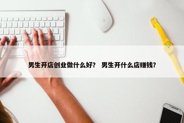 男生开店创业做什么好？ 男生开什么店赚钱？