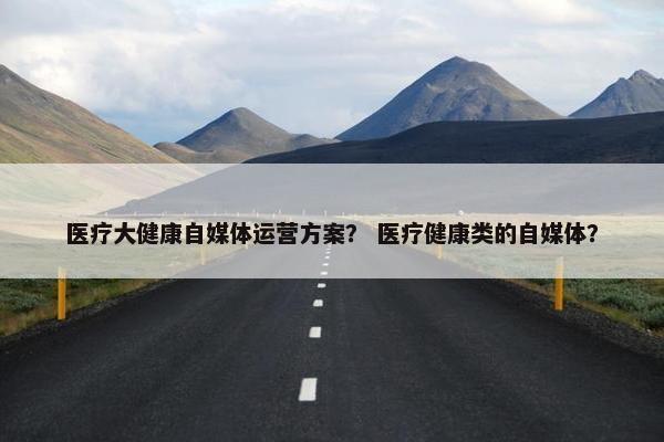 医疗大健康自媒体运营方案？ 医疗健康类的自媒体？