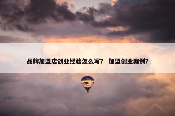 品牌加盟店创业经验怎么写？ 加盟创业案例？
