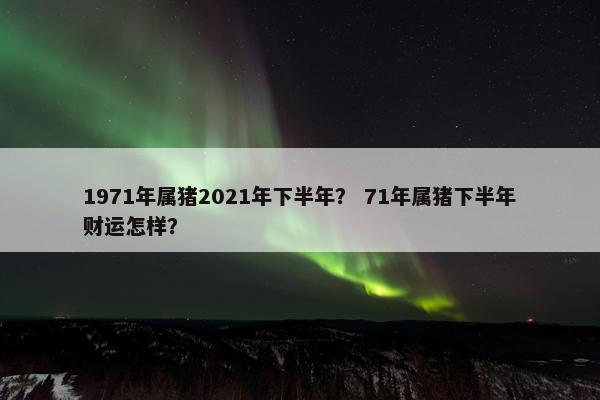 1971年属猪2021年下半年？ 71年属猪下半年财运怎样？