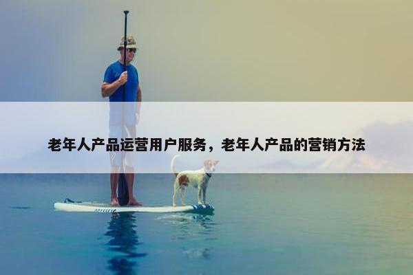 老年人产品运营用户服务，老年人产品的营销方法
