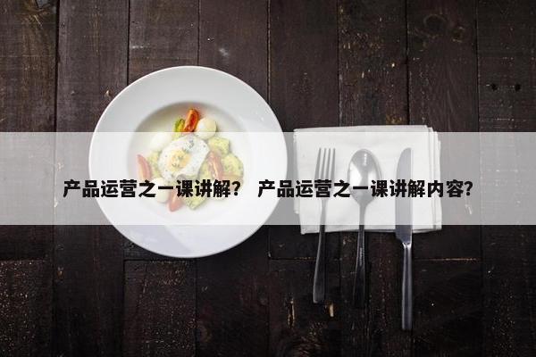 产品运营之一课讲解？ 产品运营之一课讲解内容？