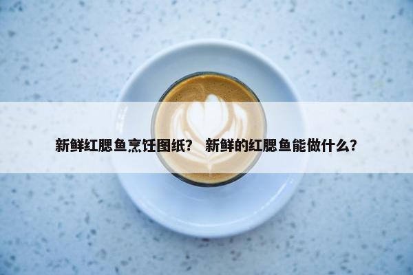 新鲜红腮鱼烹饪图纸？ 新鲜的红腮鱼能做什么？