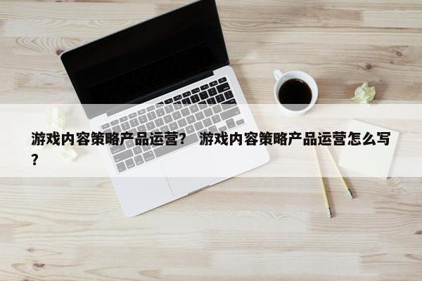 游戏内容策略产品运营？ 游戏内容策略产品运营怎么写？