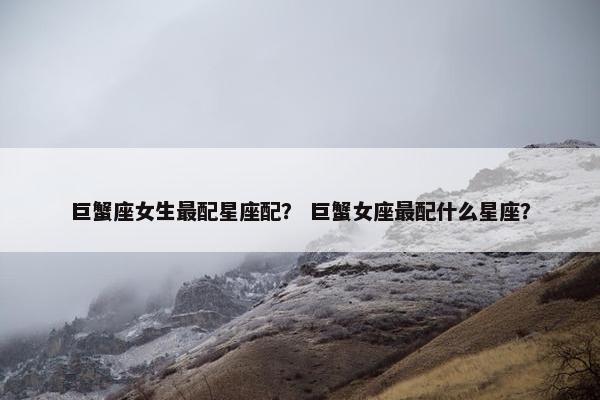 巨蟹座女生最配星座配？ 巨蟹女座最配什么星座？