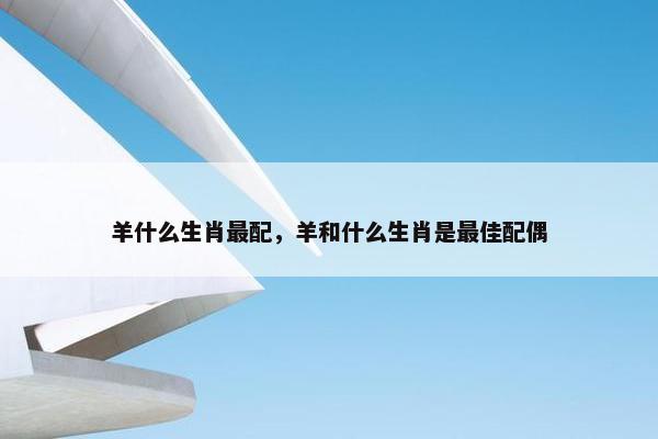 羊什么生肖最配，羊和什么生肖是最佳配偶