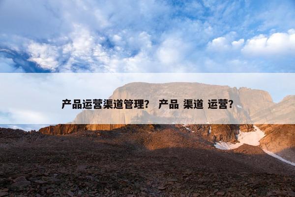 产品运营渠道管理？ 产品 渠道 运营？