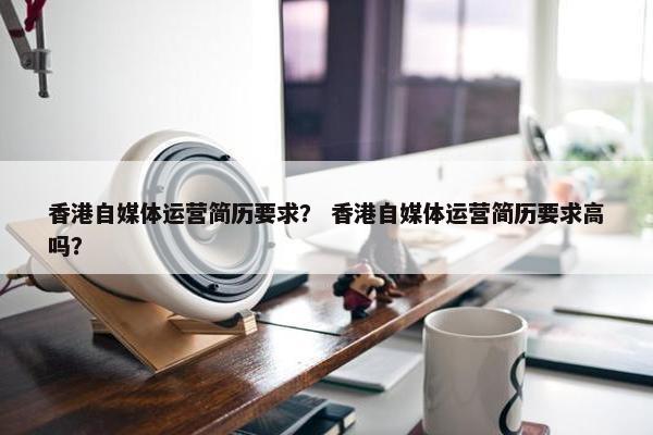 香港自媒体运营简历要求？ 香港自媒体运营简历要求高吗？