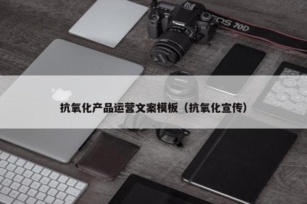 抗氧化产品运营文案模板（抗氧化宣传）