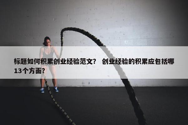 标题如何积累创业经验范文？ 创业经验的积累应包括哪13个方面？