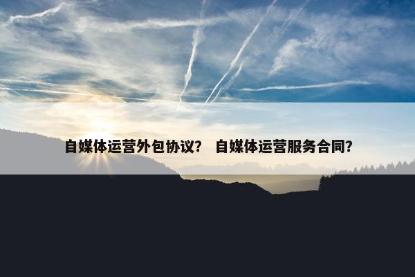 自媒体运营外包协议？ 自媒体运营服务合同？