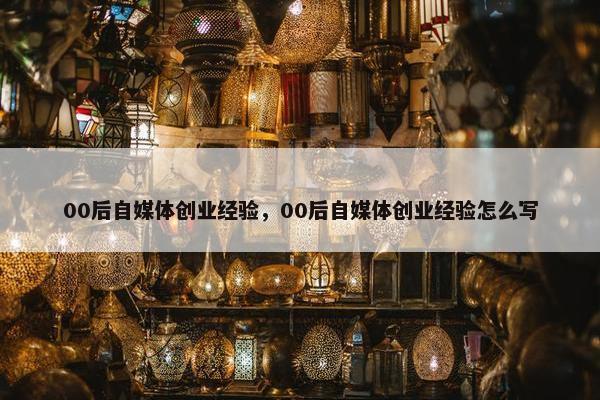 00后自媒体创业经验，00后自媒体创业经验怎么写