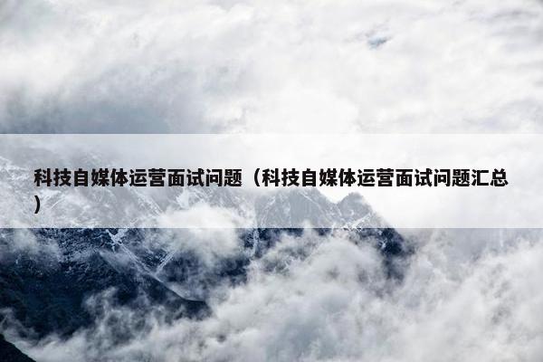 科技自媒体运营面试问题（科技自媒体运营面试问题汇总）