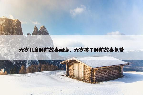 六岁儿童睡前故事阅读，六岁孩子睡前故事免费
