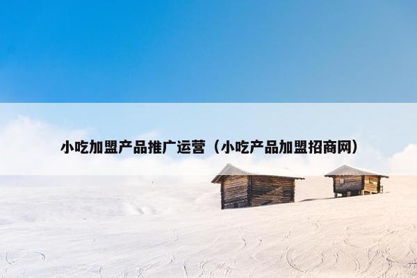 小吃加盟产品推广运营（小吃产品加盟招商网）