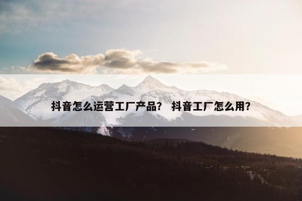 抖音怎么运营工厂产品？ 抖音工厂怎么用？