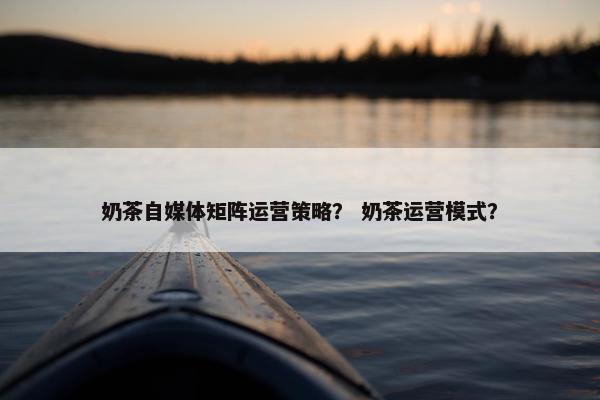 奶茶自媒体矩阵运营策略？ 奶茶运营模式？