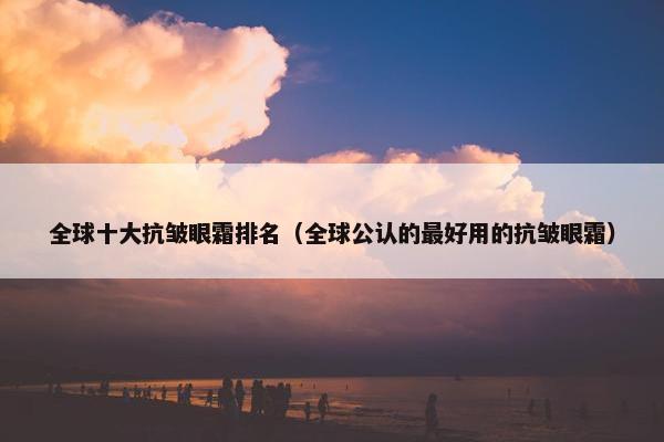 全球十大抗皱眼霜排名（全球公认的最好用的抗皱眼霜）