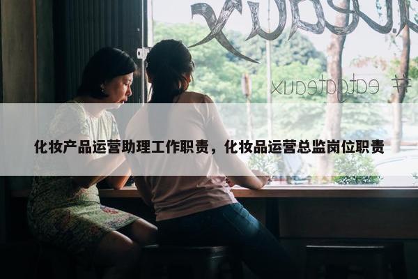 化妆产品运营助理工作职责，化妆品运营总监岗位职责