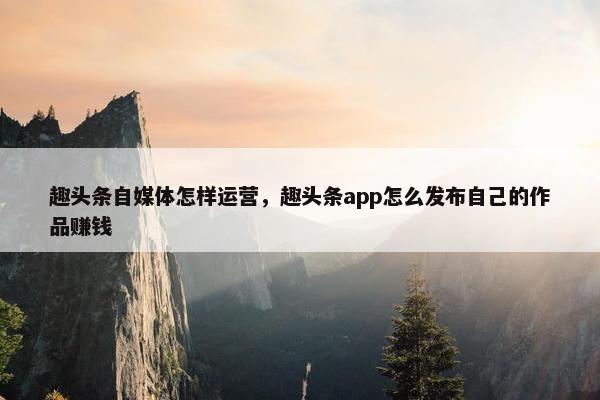 趣头条自媒体怎样运营，趣头条app怎么发布自己的作品赚钱