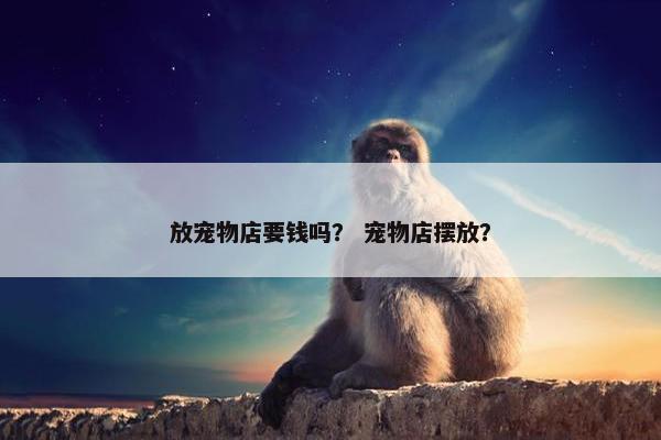放宠物店要钱吗？ 宠物店摆放？