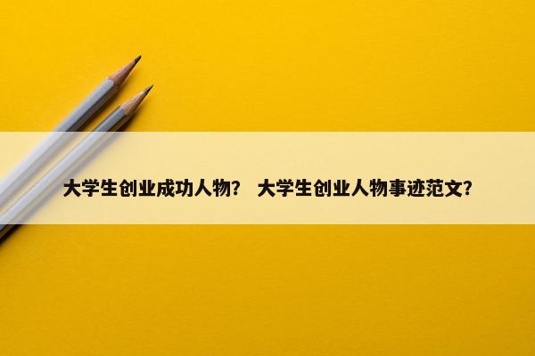 大学生创业成功人物？ 大学生创业人物事迹范文？