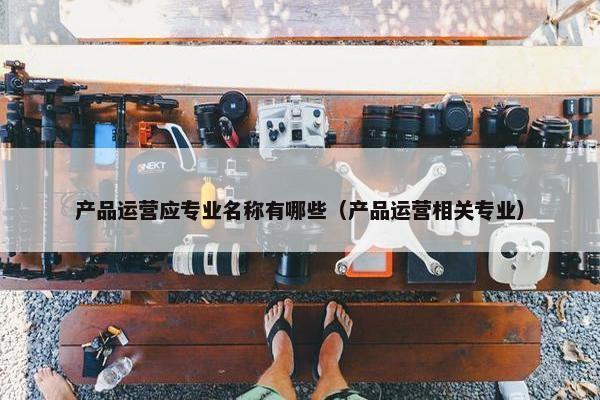 产品运营应专业名称有哪些（产品运营相关专业）
