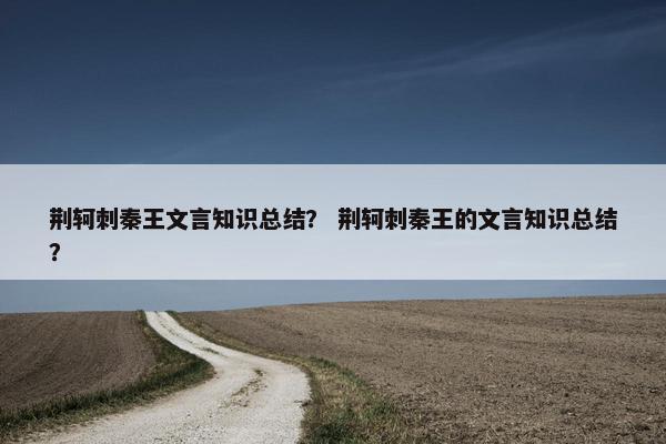 荆轲刺秦王文言知识总结？ 荆轲刺秦王的文言知识总结？