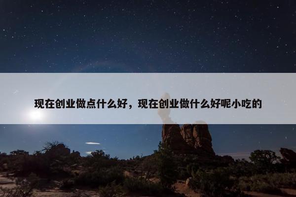 现在创业做点什么好，现在创业做什么好呢小吃的