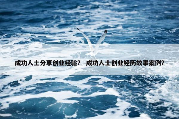 成功人士分享创业经验？ 成功人士创业经历故事案例？