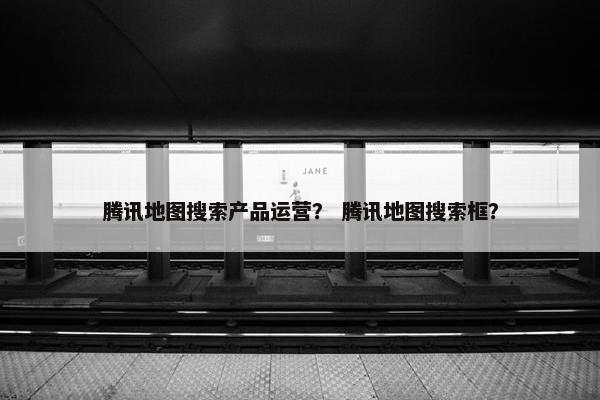 腾讯地图搜索产品运营？ 腾讯地图搜索框？