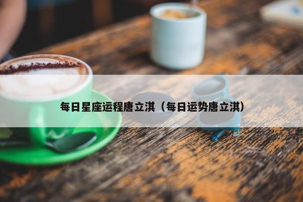 每日星座运程唐立淇（每日运势唐立淇）