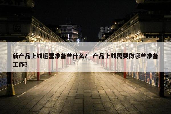 新产品上线运营准备些什么？ 产品上线需要做哪些准备工作？