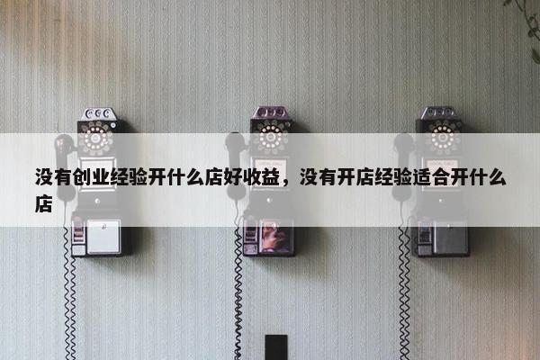 没有创业经验开什么店好收益，没有开店经验适合开什么店