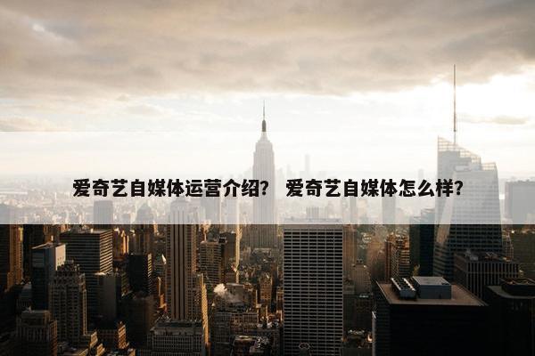 爱奇艺自媒体运营介绍？ 爱奇艺自媒体怎么样？