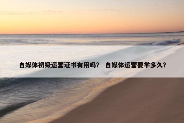 自媒体初级运营证书有用吗？ 自媒体运营要学多久？