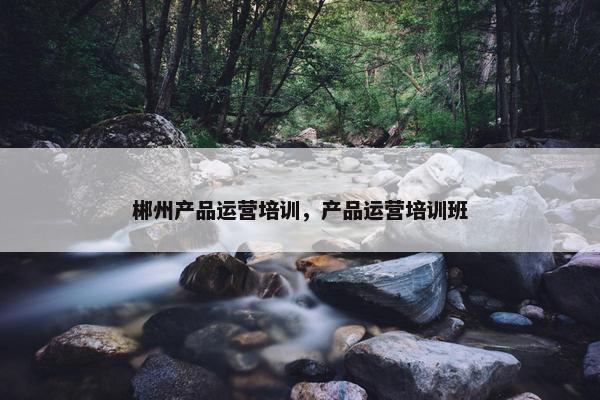 郴州产品运营培训，产品运营培训班